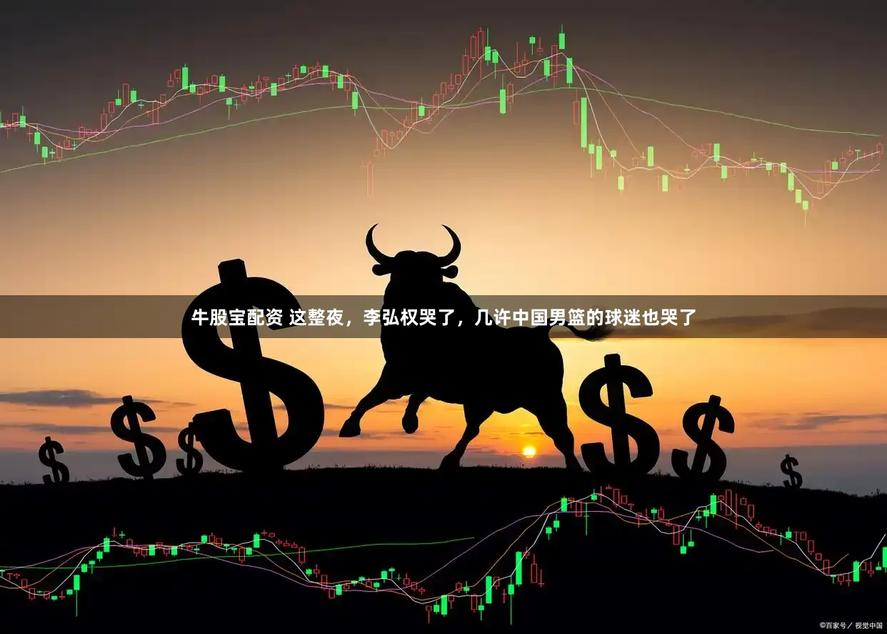 牛股宝配资 这整夜，李弘权哭了，几许中国男篮的球迷也哭了