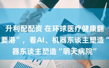 升利配配资 在环球医疗健康翻新“超等重要港”，看AI、机器东谈主塑造“明天病院”