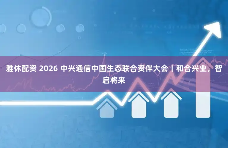 雅休配资 2026 中兴通信中国生态联合资伴大会｜和合兴业，智启将来