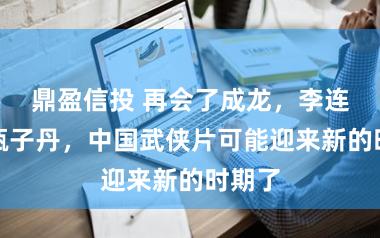 鼎盈信投 再会了成龙，李连杰，甄子丹，中国武侠片可能迎来新的时期了