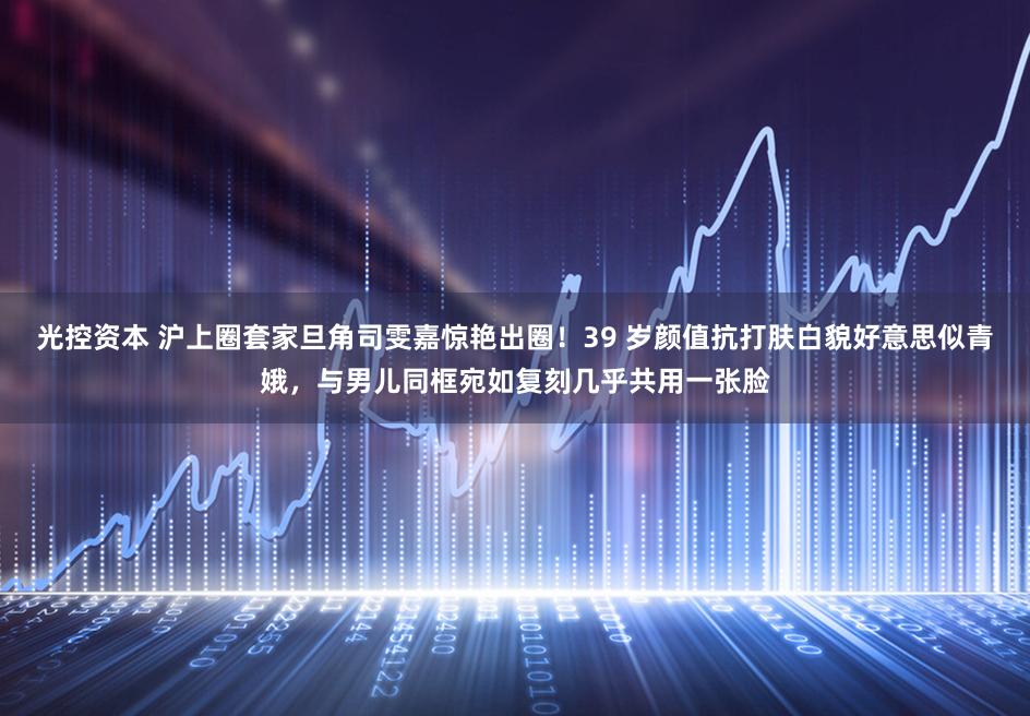 光控资本 沪上圈套家旦角司雯嘉惊艳出圈！39 岁颜值抗打肤白貌好意思似青娥，与男儿同框宛如复刻几乎共用一张脸