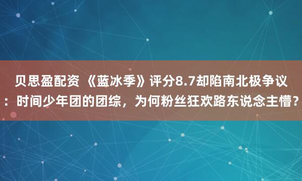 贝思盈配资 《蓝冰季》评分8.7却陷南北极争议：时间少年团的团综，为何粉丝狂欢路东说念主懵？
