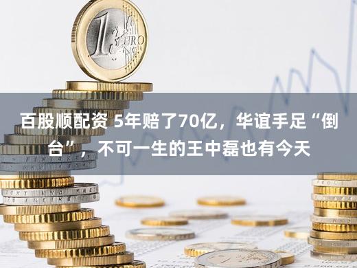 百股顺配资 5年赔了70亿，华谊手足“倒台”，不可一生的王中磊也有今天