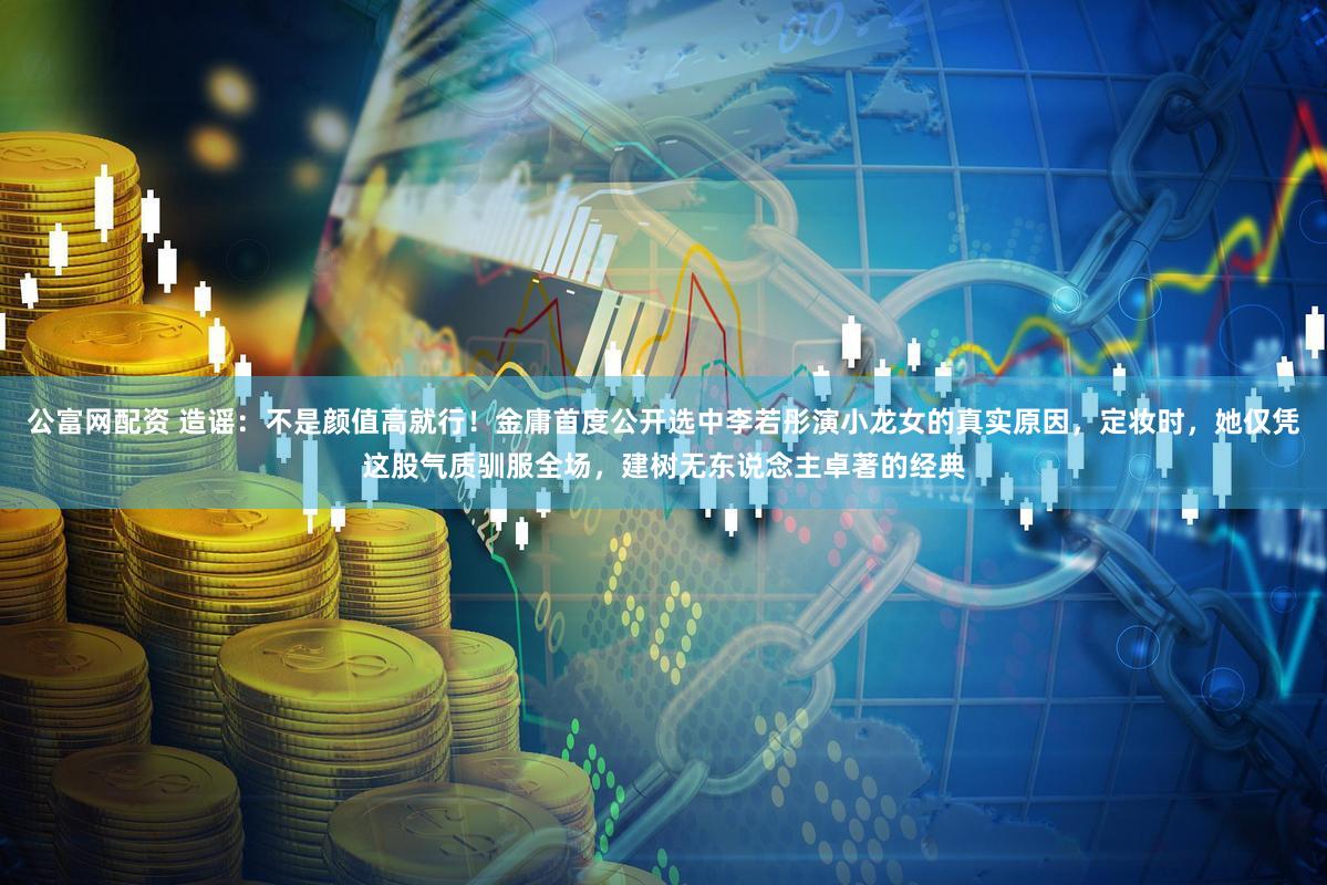 公富网配资 造谣：不是颜值高就行！金庸首度公开选中李若彤演小龙女的真实原因，定妆时，她仅凭这股气质驯服全场，建树无东说念主卓著的经典