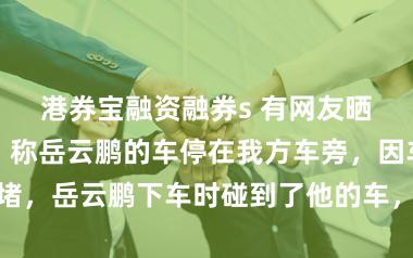 港券宝融资融券s 有网友晒出一段视频，称岳云鹏的车停在我方车旁，因车位太过拥堵，岳云鹏下车时碰到了他的车，车辆守卫模式巧合拍到了这一幕