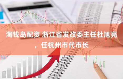 淘钱岛配资 浙江省发改委主任杜旭亮，任杭州市代市长