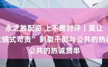 永之胜配资 上不雅时评｜莫让“放大镜式苛责” 割裂干部与公共的热诚贯串