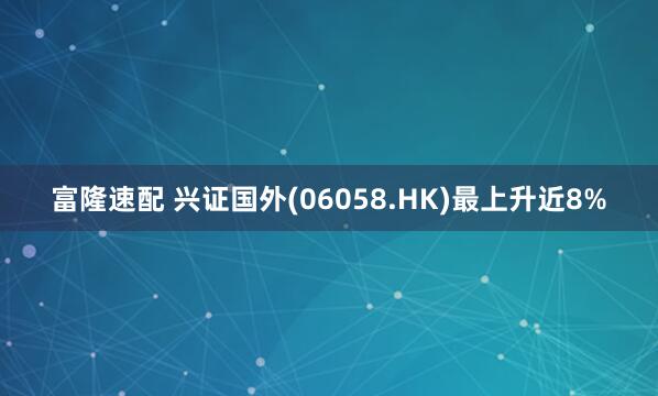 富隆速配 兴证国外(06058.HK)最上升近8%