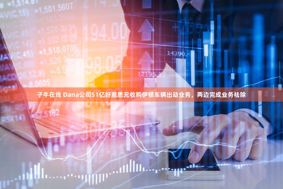 子牛在线 Dana公司51亿好意思元收购伊顿车辆出动业务,两边完成业务袪除