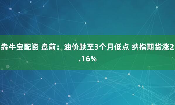 犇牛宝配资 盘前：油价跌至3个月低点 纳指期货涨2.16%