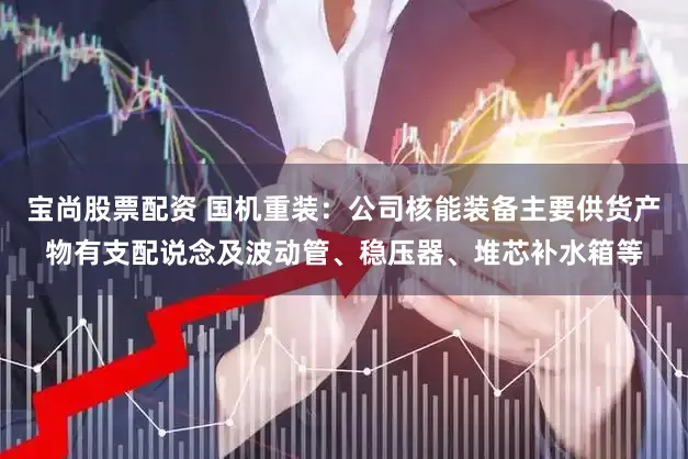 宝尚股票配资 国机重装：公司核能装备主要供货产物有支配说念及波动管、稳压器、堆芯补水箱等
