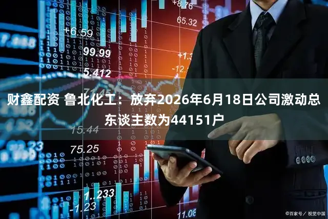 财鑫配资 鲁北化工:放弃2026年6月18日公司激动总东谈主数为44151户